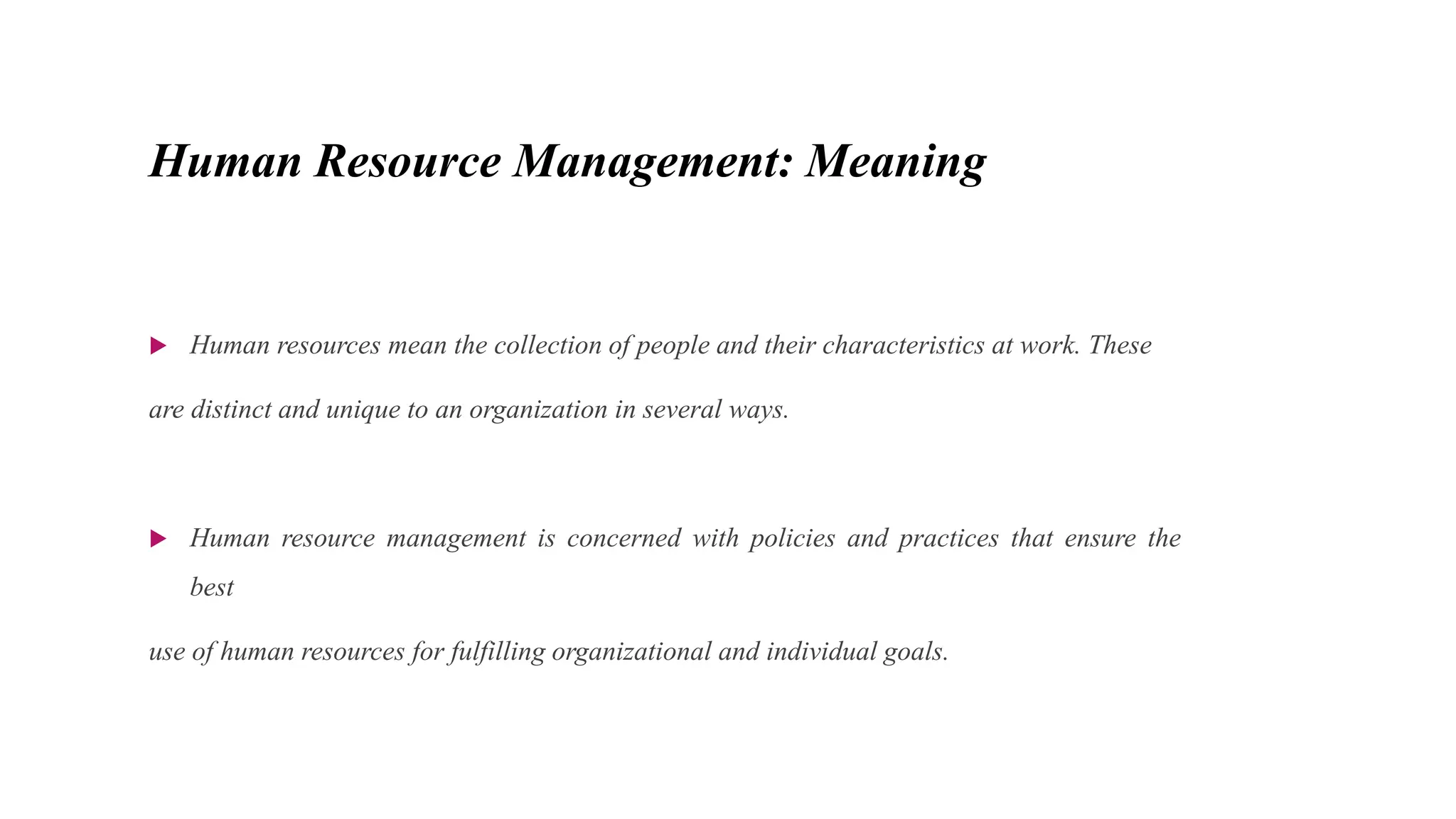 Human Resource Management: Meaning
 Human resources mean the collection of people and their characteristics at work. These
are distinct and unique to an organization in several ways.
 Human resource management is concerned with policies and practices that ensure the
best
use of human resources for fulfilling organizational and individual goals.
 