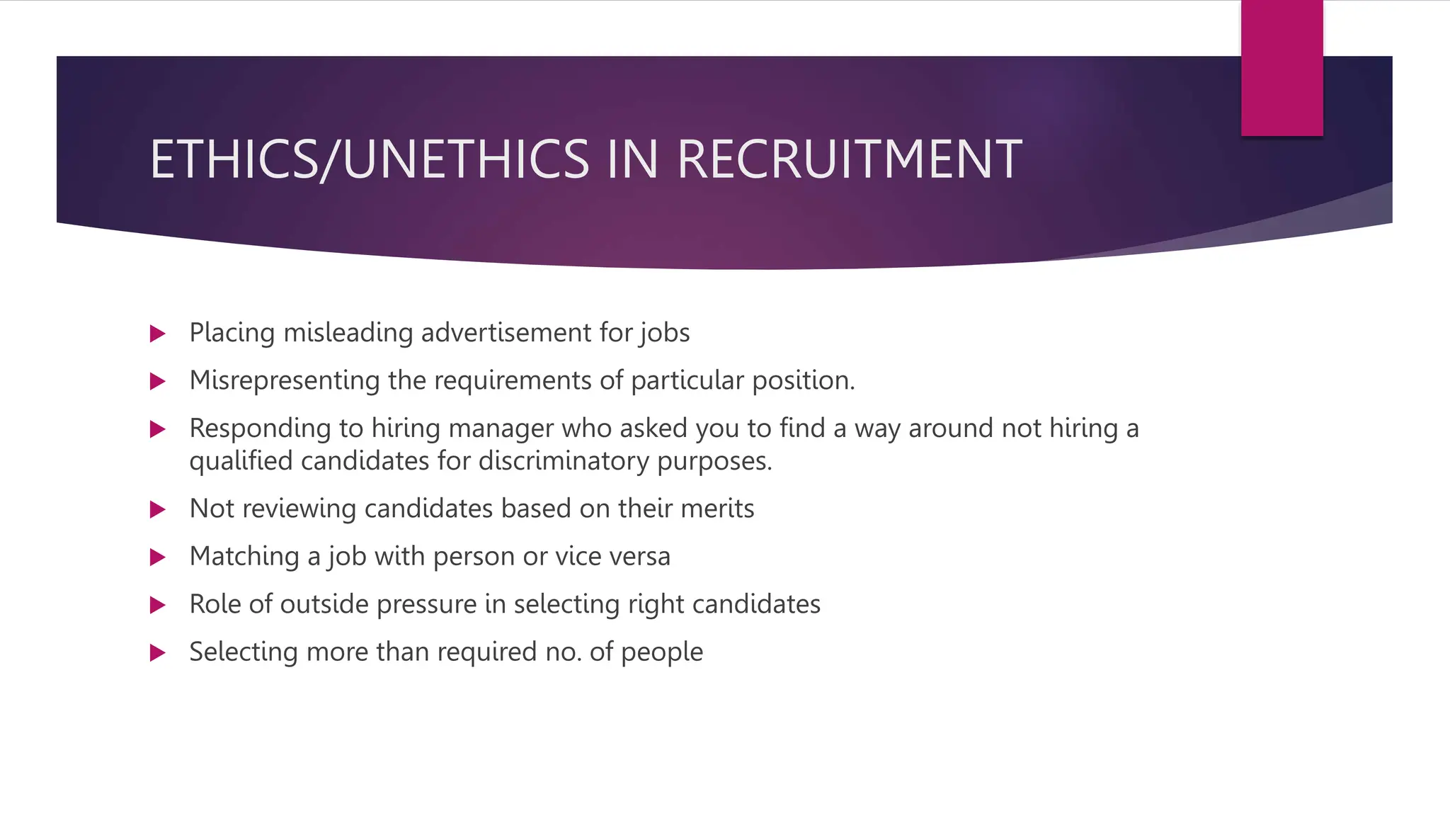 ETHICS/UNETHICS IN RECRUITMENT
 Placing misleading advertisement for jobs
 Misrepresenting the requirements of particular position.
 Responding to hiring manager who asked you to find a way around not hiring a
qualified candidates for discriminatory purposes.
 Not reviewing candidates based on their merits
 Matching a job with person or vice versa
 Role of outside pressure in selecting right candidates
 Selecting more than required no. of people
 