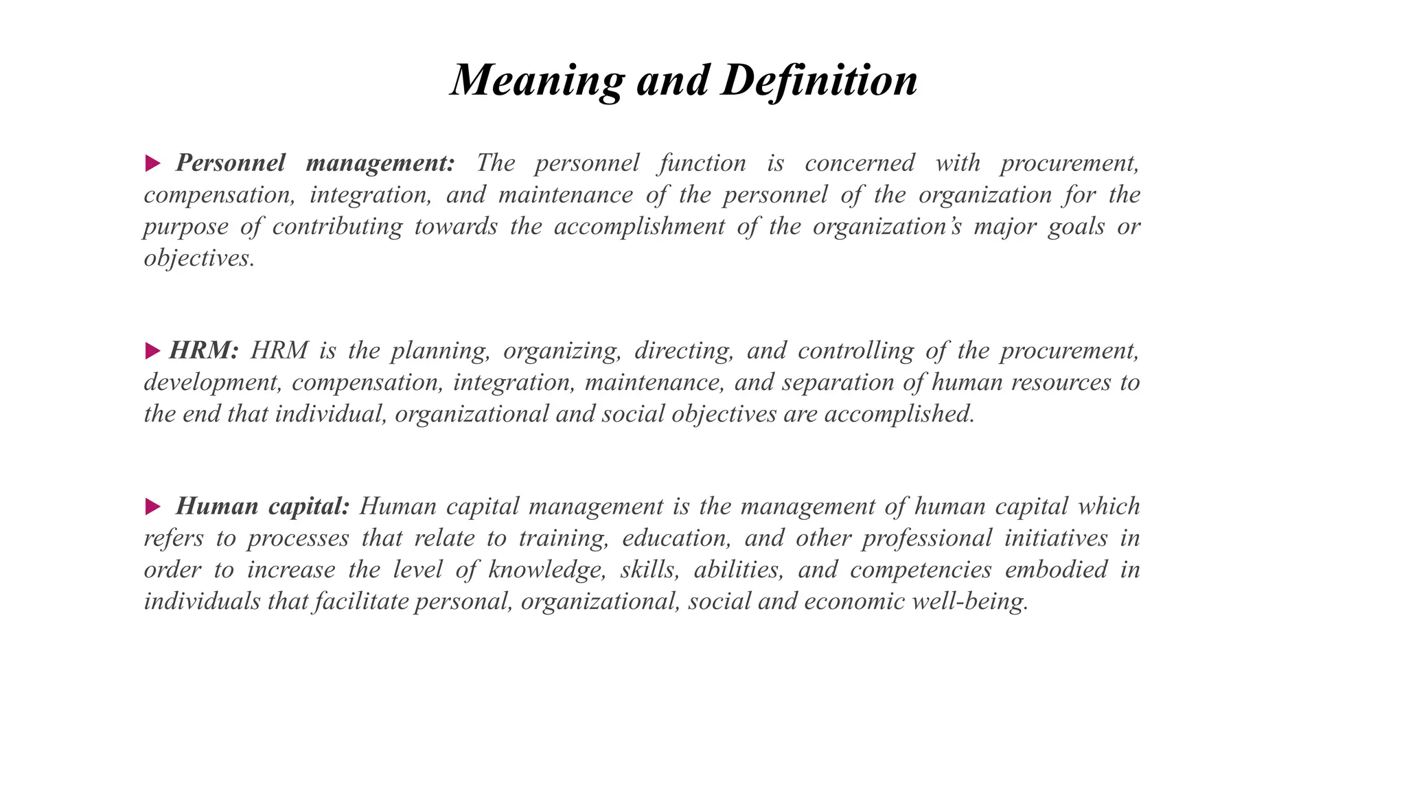  Personnel management: The personnel function is concerned with procurement,
compensation, integration, and maintenance of the personnel of the organization for the
purpose of contributing towards the accomplishment of the organization’s major goals or
objectives.
 HRM: HRM is the planning, organizing, directing, and controlling of the procurement,
development, compensation, integration, maintenance, and separation of human resources to
the end that individual, organizational and social objectives are accomplished.
 Human capital: Human capital management is the management of human capital which
refers to processes that relate to training, education, and other professional initiatives in
order to increase the level of knowledge, skills, abilities, and competencies embodied in
individuals that facilitate personal, organizational, social and economic well-being.
Meaning and Definition
 