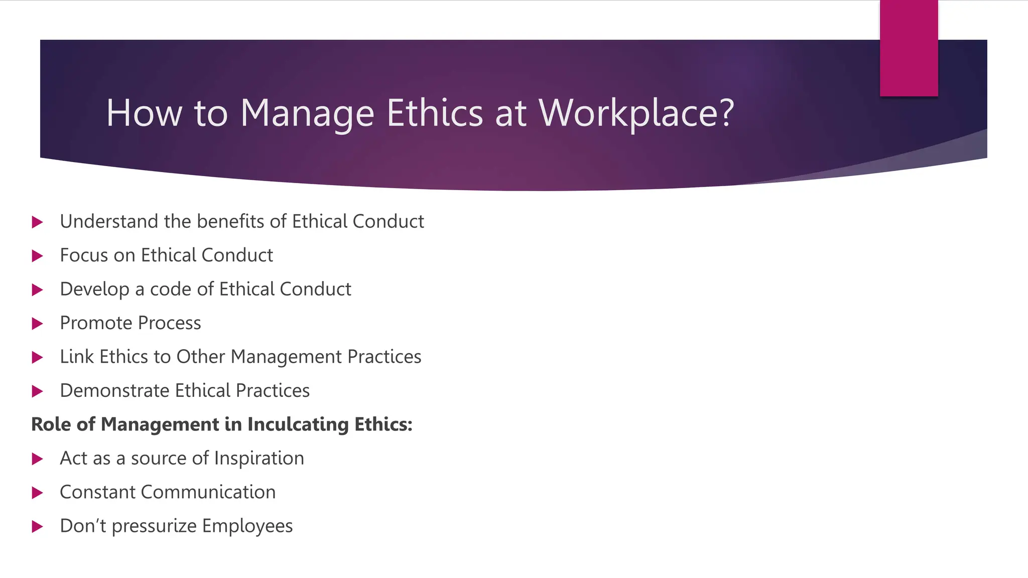 How to Manage Ethics at Workplace?
 Understand the benefits of Ethical Conduct
 Focus on Ethical Conduct
 Develop a code of Ethical Conduct
 Promote Process
 Link Ethics to Other Management Practices
 Demonstrate Ethical Practices
Role of Management in Inculcating Ethics:
 Act as a source of Inspiration
 Constant Communication
 Don’t pressurize Employees
 