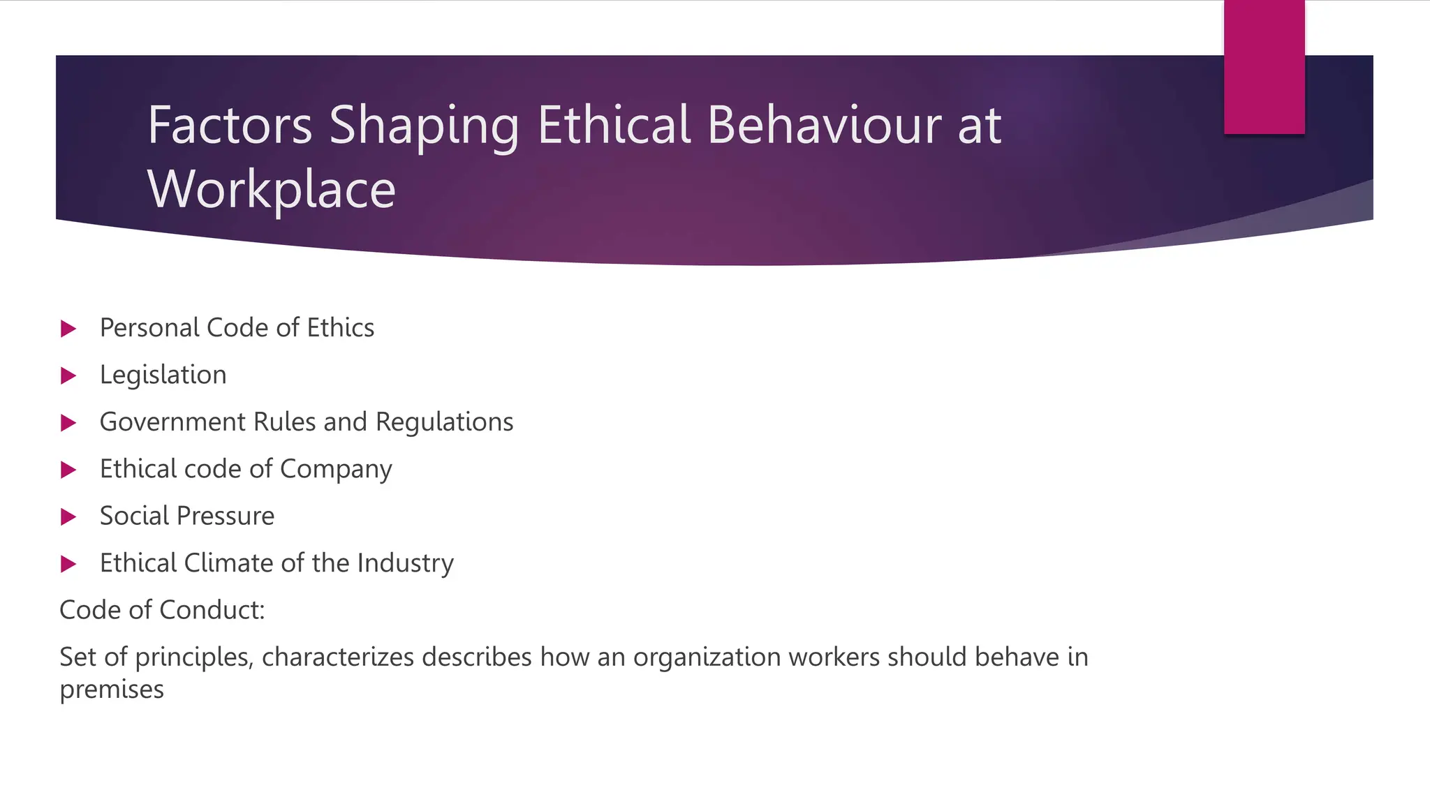 Factors Shaping Ethical Behaviour at
Workplace
 Personal Code of Ethics
 Legislation
 Government Rules and Regulations
 Ethical code of Company
 Social Pressure
 Ethical Climate of the Industry
Code of Conduct:
Set of principles, characterizes describes how an organization workers should behave in
premises
 