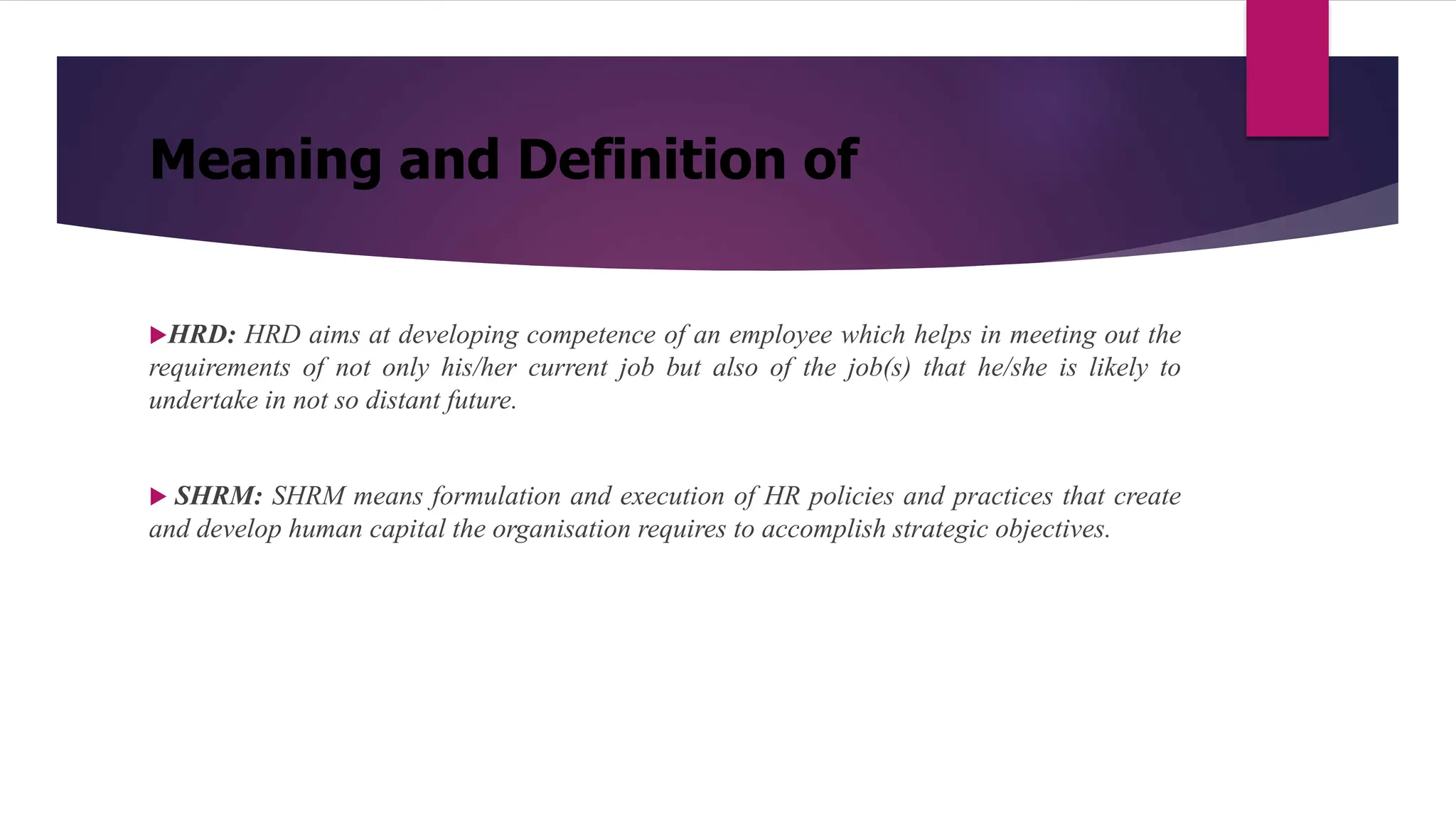 Meaning and Definition of
HRD: HRD aims at developing competence of an employee which helps in meeting out the
requirements of not only his/her current job but also of the job(s) that he/she is likely to
undertake in not so distant future.
 SHRM: SHRM means formulation and execution of HR policies and practices that create
and develop human capital the organisation requires to accomplish strategic objectives.
 
