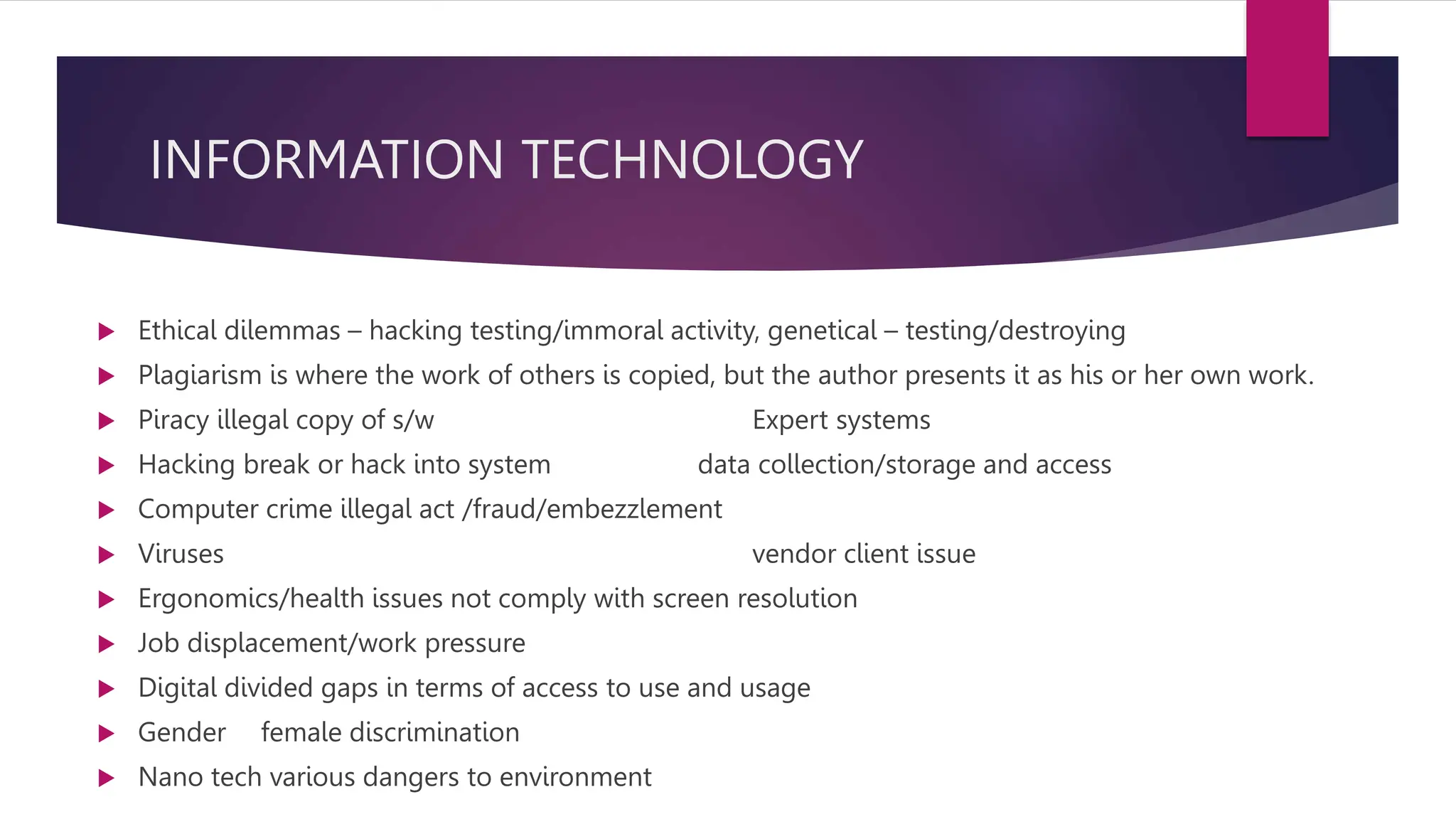 INFORMATION TECHNOLOGY
 Ethical dilemmas – hacking testing/immoral activity, genetical – testing/destroying
 Plagiarism is where the work of others is copied, but the author presents it as his or her own work.
 Piracy illegal copy of s/w Expert systems
 Hacking break or hack into system data collection/storage and access
 Computer crime illegal act /fraud/embezzlement
 Viruses vendor client issue
 Ergonomics/health issues not comply with screen resolution
 Job displacement/work pressure
 Digital divided gaps in terms of access to use and usage
 Gender female discrimination
 Nano tech various dangers to environment
 