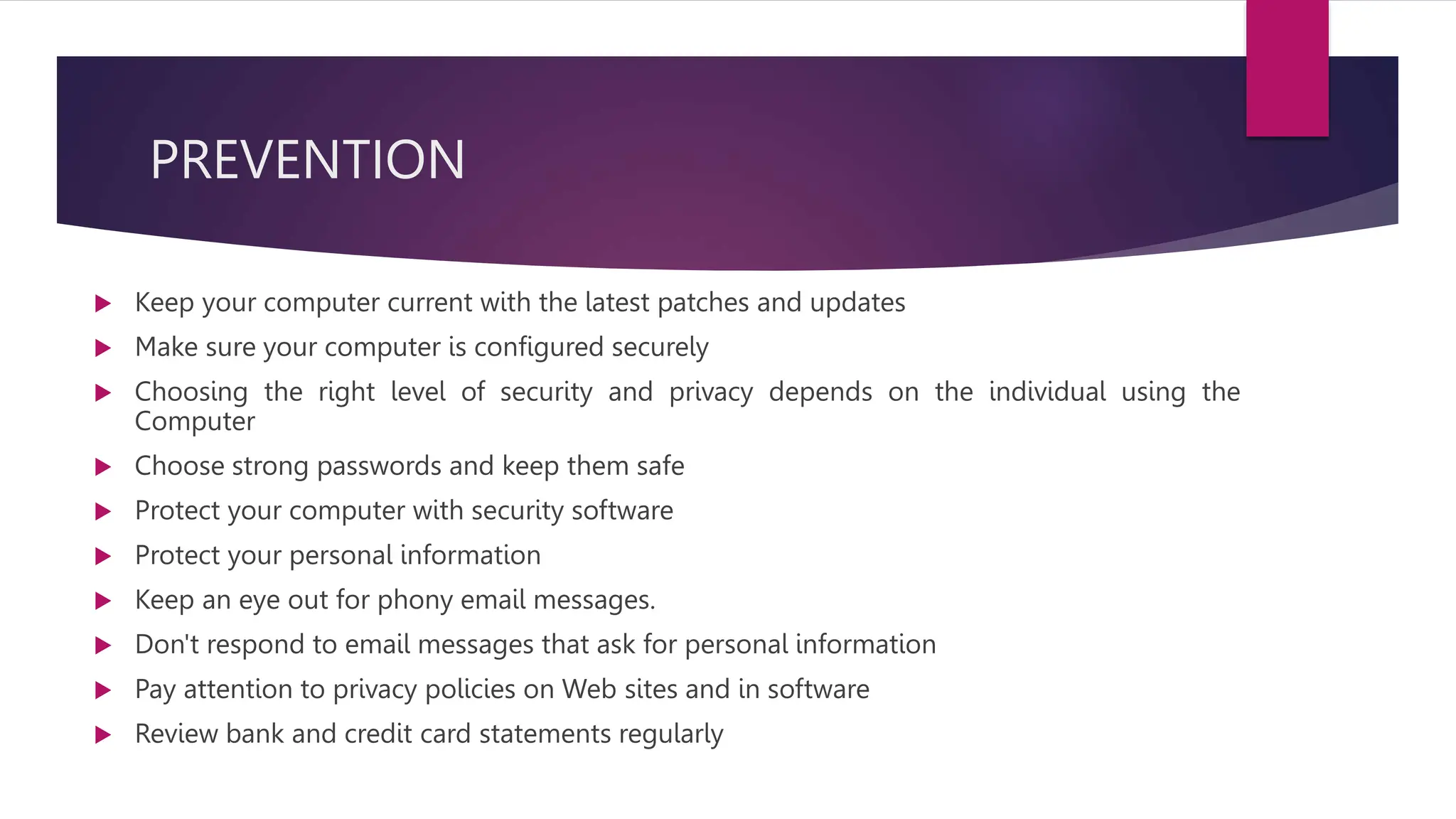 PREVENTION
 Keep your computer current with the latest patches and updates
 Make sure your computer is configured securely
 Choosing the right level of security and privacy depends on the individual using the
Computer
 Choose strong passwords and keep them safe
 Protect your computer with security software
 Protect your personal information
 Keep an eye out for phony email messages.
 Don't respond to email messages that ask for personal information
 Pay attention to privacy policies on Web sites and in software
 Review bank and credit card statements regularly
 
