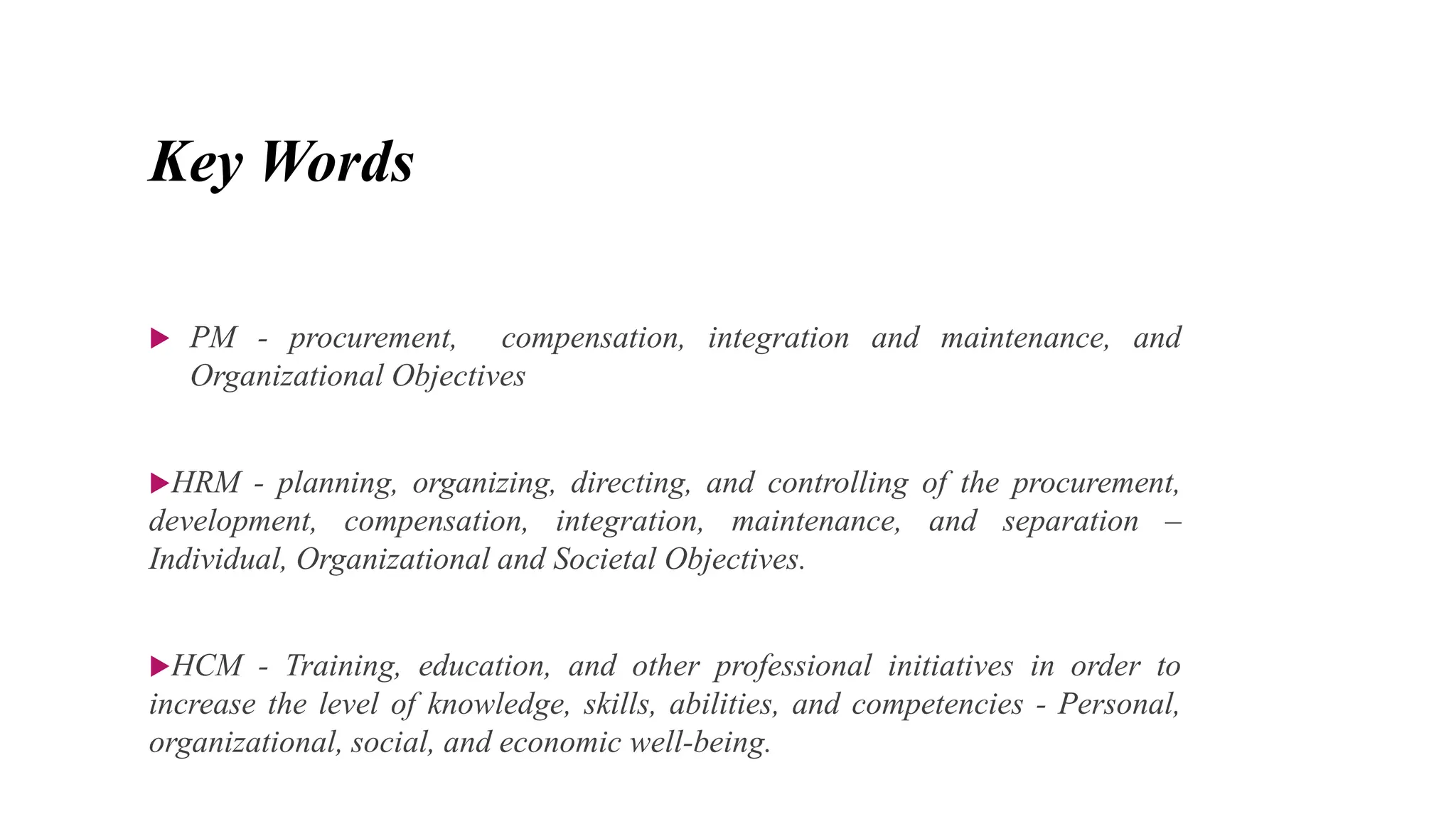 Key Words
 PM - procurement, compensation, integration and maintenance, and
Organizational Objectives
HRM - planning, organizing, directing, and controlling of the procurement,
development, compensation, integration, maintenance, and separation –
Individual, Organizational and Societal Objectives.
HCM - Training, education, and other professional initiatives in order to
increase the level of knowledge, skills, abilities, and competencies - Personal,
organizational, social, and economic well-being.
 