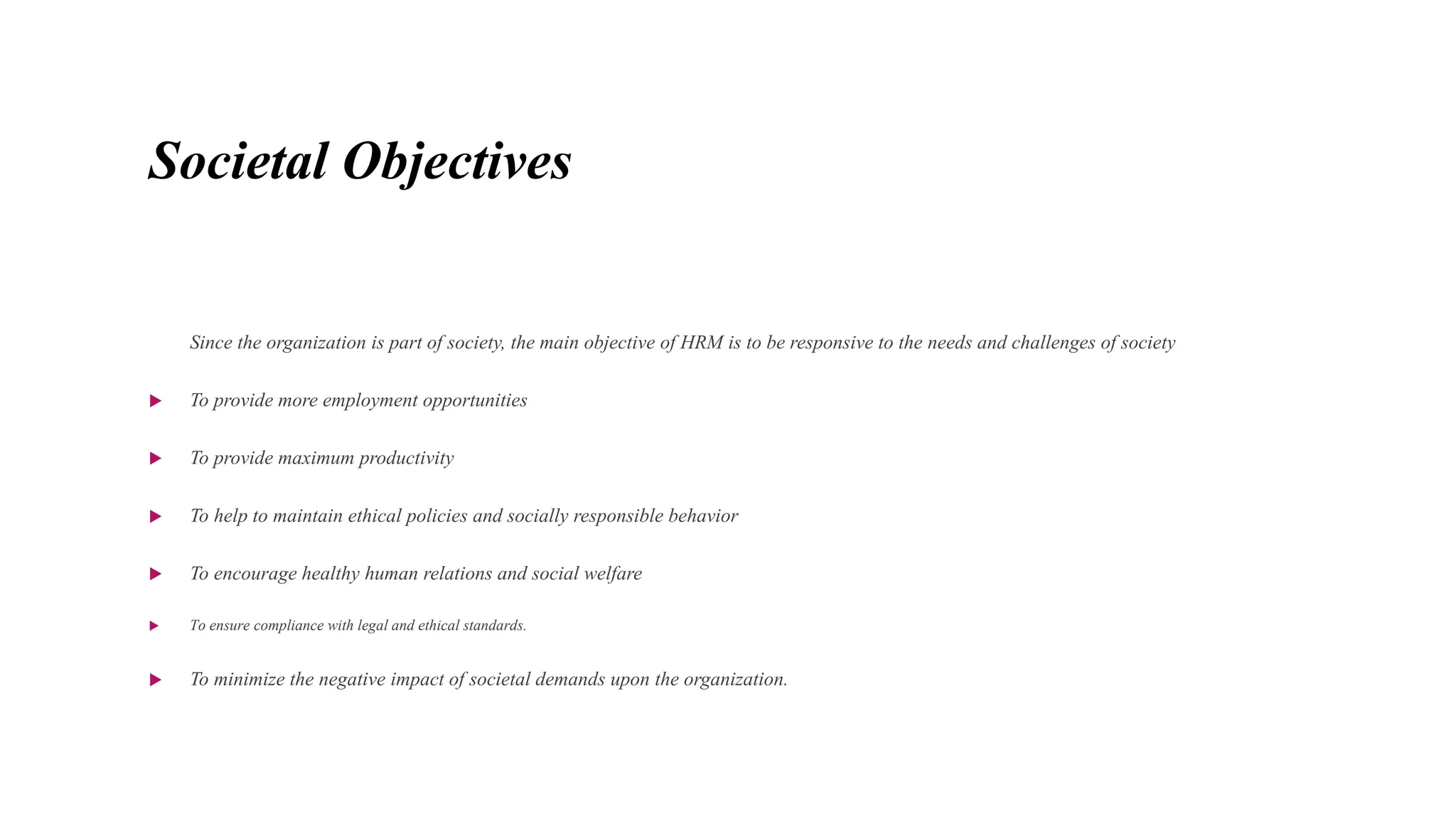 Societal Objectives
Since the organization is part of society, the main objective of HRM is to be responsive to the needs and challenges of society
 To provide more employment opportunities
 To provide maximum productivity
 To help to maintain ethical policies and socially responsible behavior
 To encourage healthy human relations and social welfare
 To ensure compliance with legal and ethical standards.
 To minimize the negative impact of societal demands upon the organization.
 