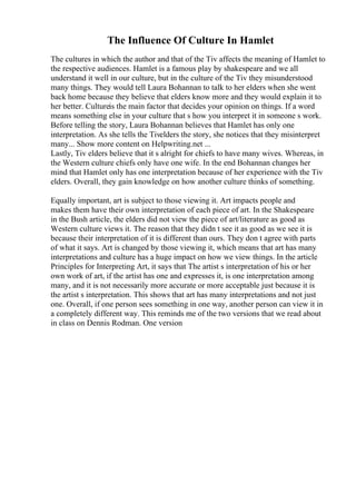 The Influence Of Culture In Hamlet
The cultures in which the author and that of the Tiv affects the meaning of Hamlet to
the respective audiences. Hamlet is a famous play by shakespeare and we all
understand it well in our culture, but in the culture of the Tiv they misunderstood
many things. They would tell Laura Bohannan to talk to her elders when she went
back home because they believe that elders know more and they would explain it to
her better. Cultureis the main factor that decides your opinion on things. If a word
means something else in your culture that s how you interpret it in someone s work.
Before telling the story, Laura Bohannan believes that Hamlet has only one
interpretation. As she tells the Tivelders the story, she notices that they misinterpret
many... Show more content on Helpwriting.net ...
Lastly, Tiv elders believe that it s alright for chiefs to have many wives. Whereas, in
the Western culture chiefs only have one wife. In the end Bohannan changes her
mind that Hamlet only has one interpretation because of her experience with the Tiv
elders. Overall, they gain knowledge on how another culture thinks of something.
Equally important, art is subject to those viewing it. Art impacts people and
makes them have their own interpretation of each piece of art. In the Shakespeare
in the Bush article, the elders did not view the piece of art/literature as good as
Western culture views it. The reason that they didn t see it as good as we see it is
because their interpretation of it is different than ours. They don t agree with parts
of what it says. Art is changed by those viewing it, which means that art has many
interpretations and culture has a huge impact on how we view things. In the article
Principles for Interpreting Art, it says that The artist s interpretation of his or her
own work of art, if the artist has one and expresses it, is one interpretation among
many, and it is not necessarily more accurate or more acceptable just because it is
the artist s interpretation. This shows that art has many interpretations and not just
one. Overall, if one person sees something in one way, another person can view it in
a completely different way. This reminds me of the two versions that we read about
in class on Dennis Rodman. One version
 