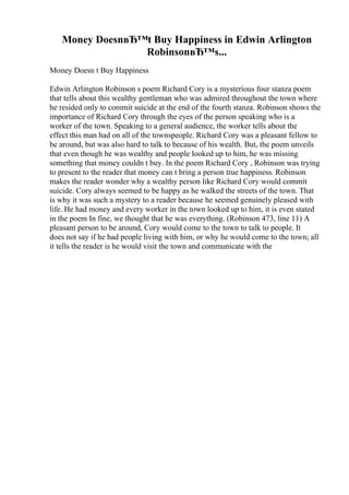 Money DoesnвЂ™t Buy Happiness in Edwin Arlington
RobinsonвЂ™s...
Money Doesn t Buy Happiness
Edwin Arlington Robinson s poem Richard Cory is a mysterious four stanza poem
that tells about this wealthy gentleman who was admired throughout the town where
he resided only to commit suicide at the end of the fourth stanza. Robinson shows the
importance of Richard Cory through the eyes of the person speaking who is a
worker of the town. Speaking to a general audience, the worker tells about the
effect this man had on all of the townspeople. Richard Cory was a pleasant fellow to
be around, but was also hard to talk to because of his wealth. But, the poem unveils
that even though he was wealthy and people looked up to him, he was missing
something that money couldn t buy. In the poem Richard Cory , Robinson was trying
to present to the reader that money can t bring a person true happiness. Robinson
makes the reader wonder why a wealthy person like Richard Cory would commit
suicide. Cory always seemed to be happy as he walked the streets of the town. That
is why it was such a mystery to a reader because he seemed genuinely pleased with
life. He had money and every worker in the town looked up to him, it is even stated
in the poem In fine, we thought that he was everything. (Robinson 473, line 11) A
pleasant person to be around, Cory would come to the town to talk to people. It
does not say if he had people living with him, or why he would come to the town; all
it tells the reader is he would visit the town and communicate with the
 