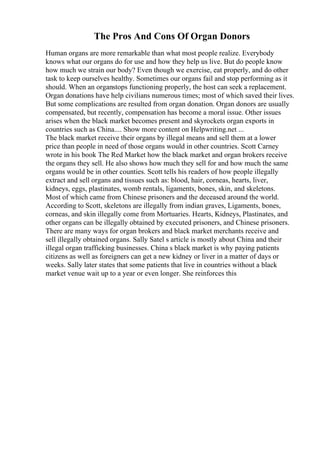 The Pros And Cons Of Organ Donors
Human organs are more remarkable than what most people realize. Everybody
knows what our organs do for use and how they help us live. But do people know
how much we strain our body? Even though we exercise, eat properly, and do other
task to keep ourselves healthy. Sometimes our organs fail and stop performing as it
should. When an organstops functioning properly, the host can seek a replacement.
Organ donations have help civilians numerous times; most of which saved their lives.
But some complications are resulted from organ donation. Organ donors are usually
compensated, but recently, compensation has become a moral issue. Other issues
arises when the black market becomes present and skyrockets organ exports in
countries such as China.... Show more content on Helpwriting.net ...
The black market receive their organs by illegal means and sell them at a lower
price than people in need of those organs would in other countries. Scott Carney
wrote in his book The Red Market how the black market and organ brokers receive
the organs they sell. He also shows how much they sell for and how much the same
organs would be in other counties. Scott tells his readers of how people illegally
extract and sell organs and tissues such as: blood, hair, corneas, hearts, liver,
kidneys, eggs, plastinates, womb rentals, ligaments, bones, skin, and skeletons.
Most of which came from Chinese prisoners and the deceased around the world.
According to Scott, skeletons are illegally from indian graves, Ligaments, bones,
corneas, and skin illegally come from Mortuaries. Hearts, Kidneys, Plastinates, and
other organs can be illegally obtained by executed prisoners, and Chinese prisoners.
There are many ways for organ brokers and black market merchants receive and
sell illegally obtained organs. Sally Satel s article is mostly about China and their
illegal organ trafficking businesses. China s black market is why paying patients
citizens as well as foreigners can get a new kidney or liver in a matter of days or
weeks. Sally later states that some patients that live in countries without a black
market venue wait up to a year or even longer. She reinforces this
 