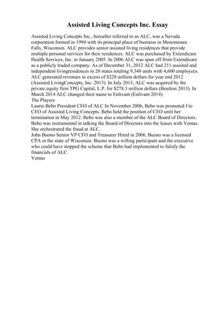 Assisted Living Concepts Inc. Essay
Assisted Living Concepts Inc., hereafter referred to as ALC, was a Nevada
corporation formed in 1994 with its principal place of business in Menomonee
Falls, Wisconsin. ALC provides senior assisted living residences that provide
multiple personal services for their residences. ALC was purchased by Extendicare
Health Services, Inc. in January 2005. In 2006 ALC was spun off from Extendicare
as a publicly traded company. As of December 31, 2012 ALC had 211 assisted and
independent livingresidences in 20 states totaling 9,348 units with 4,600 employees.
ALC generated revenues in excess of $228 million dollars for year end 2012
(Assisted LivingConcepts, Inc. 2013). In July 2013, ALC was acquired by the
private equity firm TPG Capital, L.P. for $278.3 million dollars (Boulton 2013). In
March 2014 ALC changed their name to Enlivant (Enlivant 2014).
The Players
Laurie Bebo President CEO of ALC In November 2006, Bebo was promoted f to
CEO of Assisted Living Concepts. Bebo held the position of CEO until her
termination in May 2012. Bebo was also a member of the ALC Board of Directors.
Bebo was instrumental in talking the Board of Directors into the leases with Ventas.
She orchestrated the fraud at ALC.
John Buono Senior VP CFO and Treasurer Hired in 2006, Buono was a licensed
CPA in the state of Wisconsin. Buono was a willing participant and the executive
who could have stopped the scheme that Bebo had implemented to falsify the
financials of ALC.
Ventas
 