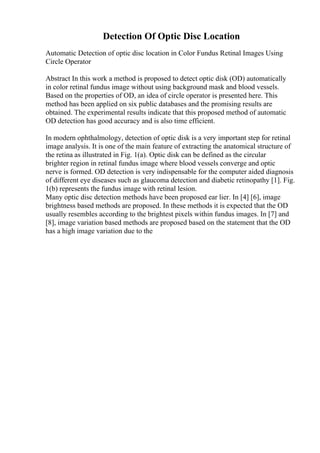 Detection Of Optic Disc Location
Automatic Detection of optic disc location in Color Fundus Retinal Images Using
Circle Operator
Abstract In this work a method is proposed to detect optic disk (OD) automatically
in color retinal fundus image without using background mask and blood vessels.
Based on the properties of OD, an idea of circle operator is presented here. This
method has been applied on six public databases and the promising results are
obtained. The experimental results indicate that this proposed method of automatic
OD detection has good accuracy and is also time efficient.
In modern ophthalmology, detection of optic disk is a very important step for retinal
image analysis. It is one of the main feature of extracting the anatomical structure of
the retina as illustrated in Fig. 1(a). Optic disk can be defined as the circular
brighter region in retinal fundus image where blood vessels converge and optic
nerve is formed. OD detection is very indispensable for the computer aided diagnosis
of different eye diseases such as glaucoma detection and diabetic retinopathy [1]. Fig.
1(b) represents the fundus image with retinal lesion.
Many optic disc detection methods have been proposed ear lier. In [4] [6], image
brightness based methods are proposed. In these methods it is expected that the OD
usually resembles according to the brightest pixels within fundus images. In [7] and
[8], image variation based methods are proposed based on the statement that the OD
has a high image variation due to the
 