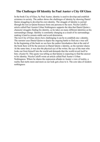 The Challenges Of Identity In Paul Auster s City Of Glass
In the book City of Glass, by Paul Auster, identity is used to develop and establish
existence in society. The author shows the challenges of identity by showing Daniel
Quinn struggling to develop his own identity. The struggle of identity is carried
through the text as Quinn bounces from one persona to the next. Nicola Caleffi s
article called Paul Austers Urban Nothingness supports the idea that Daniel Quinn s
character struggles finding his identity, as he takes on many different identities as his
surroundings change. Identity is constantly changing as a result of its surroundings
making it hard to remain stable and avoid deteriation.
The text City of Glass shows how challenging it can be to establish one s identity.
The narrator uses Daniel Quinn to depict the ongoing battle to find one s true self.
In the beginning of the book we see how the author foreshadows that at the end of
the book there will be the answers to Daniel Quinn s identity, as the narrator shares
At the same time, it was also the physical eye of the writer, the eye of the man who
looks out from himself into the world and demands that the world reveal itself to
him. (Auster 8). This quote was telling us that Quinn is expecting to find the answer
to his identity. Nicola Caleffi wrote an article called Paul Auster s Urban
Nothingness. Where he shares the expression alludes to Auster s view of reality, a
reality that melts more and more as our look gets close to it. The core idea of modern
nothingness
 