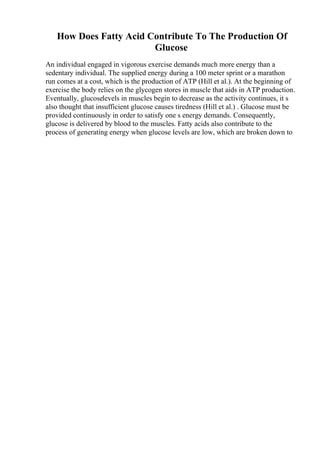 How Does Fatty Acid Contribute To The Production Of
Glucose
An individual engaged in vigorous exercise demands much more energy than a
sedentary individual. The supplied energy during a 100 meter sprint or a marathon
run comes at a cost, which is the production of ATP (Hill et al.). At the beginning of
exercise the body relies on the glycogen stores in muscle that aids in ATP production.
Eventually, glucoselevels in muscles begin to decrease as the activity continues, it s
also thought that insufficient glucose causes tiredness (Hill et al.) . Glucose must be
provided continuously in order to satisfy one s energy demands. Consequently,
glucose is delivered by blood to the muscles. Fatty acids also contribute to the
process of generating energy when glucose levels are low, which are broken down to
 