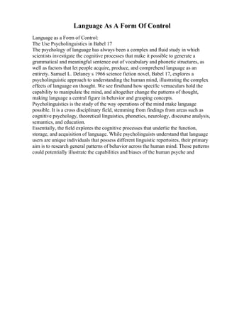 Language As A Form Of Control
Language as a Form of Control:
The Use Psycholinguistics in Babel 17
The psychology of language has always been a complex and fluid study in which
scientists investigate the cognitive processes that make it possible to generate a
grammatical and meaningful sentence out of vocabulary and phonetic structures, as
well as factors that let people acquire, produce, and comprehend language as an
entirety. Samuel L. Delaney s 1966 science fiction novel, Babel 17, explores a
psycholinguistic approach to understanding the human mind, illustrating the complex
effects of language on thought. We see firsthand how specific vernaculars hold the
capability to manipulate the mind, and altogether change the patterns of thought,
making language a central figure in behavior and grasping concepts.
Psycholinguistics is the study of the way operations of the mind make language
possible. It is a cross disciplinary field, stemming from findings from areas such as
cognitive psychology, theoretical linguistics, phonetics, neurology, discourse analysis,
semantics, and education.
Essentially, the field explores the cognitive processes that underlie the function,
storage, and acquisition of language. While psycholinguists understand that language
users are unique individuals that possess different linguistic repertoires, their primary
aim is to research general patterns of behavior across the human mind. Those patterns
could potentially illustrate the capabilities and biases of the human psyche and
 