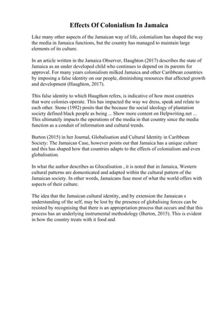 Effects Of Colonialism In Jamaica
Like many other aspects of the Jamaican way of life, colonialism has shaped the way
the media in Jamaica functions, but the country has managed to maintain large
elements of its culture.
In an article written in the Jamaica Observer, Haughton (2017) describes the state of
Jamaica as an under developed child who continues to depend on its parents for
approval. For many years colonialism milked Jamaica and other Caribbean countries
by imposing a false identity on our people, diminishing resources that affected growth
and development (Haughton, 2017).
This false identity to which Haugthon refers, is indicative of how most countries
that were colonies operate. This has impacted the way we dress, speak and relate to
each other. Stone (1992) posits that the because the social ideology of plantation
society defined black people as being ... Show more content on Helpwriting.net ...
This ultimately impacts the operations of the media in that country since the media
function as a conduit of information and cultural trends.
Burton (2015) in her Journal, Globalisation and Cultural Identity in Caribbean
Society: The Jamaican Case, however points out that Jamaica has a unique culture
and this has shaped how that countries adapts to the effects of colonialism and even
globalisation.
In what the author describes as Glocalisation , it is noted that in Jamaica, Western
cultural patterns are domesticated and adapted within the cultural pattern of the
Jamaican society. In other words, Jamaicans fuse most of what the world offers with
aspects of their culture.
The idea that the Jamaican cultural identity, and by extension the Jamaican s
understanding of the self, may be lost by the presence of globalising forces can be
resisted by recognising that there is an appropriation process that occurs and that this
process has an underlying instrumental methodology (Burton, 2015). This is evident
in how the country treats with it food and
 