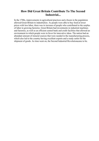 How Did Great Britain Contribute To The Second
Industrial...
In the 1700s, improvements in agricultural practices and a boom in the population
allowed Great Britain to industrialize. As people were able to buy food at lower
prices with less labor, there was in increase of people who contributed to the surplus
of labor in growing factories. Great Britain had investments in industrial machines
and factories, as well as an efficient central bank and credit facilities that allowed an
environment in which people were in favor for innovative ideas. The nation had an
abundant amount of mineral sources that were needed in the manufacturing process,
which also led to the country having excellent exports and a ready outlet for the
shipment of goods. As time went on, the Second Industrial Revolutioncame to be.
 