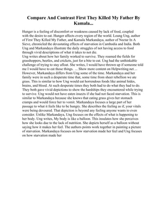 Compare And Contrast First They Killed My Father By
Kamala...
Hunger is a feeling of discomfort or weakness caused by lack of food, coupled
with the desire to eat. Hunger affects every region of the world. Loung Ung, author
of First They Killed My Father, and Kamala Markandaya, author of Nectar In A
Sieve, chronicled the devastating effects of starvation in Cambodia and India. Both
Ung and Markandaya illustrate the daily struggles of not having access to food
through vivid descriptions of what it takes to not die.
Ung writes about how her family worked to survive. They roamed the fields for
grasshoppers, beetles, and crickets, just for a bite to eat. Ung had the unthinkable
challenge of trying to stay afloat. She writes, I would have thrown up if someone told
me I would have to eat those things. ... Show more content on Helpwriting.net ...
However, Markandaya differs from Ung some of the time. Markandaya and her
family were in such a desperate time that, some time from sheer rebellion we ate
grass. This is similar to how Ung would eat horrendous foods like animal hides,
brains, and blood. At such desperate times they both had to do what they had to do.
They both gave vivid depictions to show the hardships they encountered while trying
to survive. Ung would not have eaten insects if she had not faced starvation. This is
similar to Markandaya because she knows that eating grass gives her stomach
cramps and would force her to vomit. Markandaya focuses a large part of her
passage to what it feels like to be hungry. She describes the feeling as if, your vitals
were being devoured. That depiction is beyond any feeling anyone wants to even
consider. Unlike Markandaya, Ung focuses on the effects of what is happening to
her body. Ung writes, My body is like a balloon. This insulates how she perceives
how she looks due to the lack of nutrition. She depicts herself as a balloon without
saying how it makes her feel. The authors points work together in painting a picture
of starvation. Markandaya focuses on how starvation made her feel and Ung focuses
on how starvation made her
 