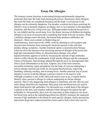 Essay On Allergies
The immune system functions in preventing foreign and potentially dangerous
molecules that enter the body from harming the person. Sometimes, these allergens
that enter the body are completely harmless and the body s overreaction to the
allergen can be extremely dangerous. For decades, scientists have been searching for
effective ways to properly diagnose an allergy, how to save patients in life dependent
situations, and discover a long term cure. Although modern medicine has proven to
be very helpful and has saved many lives, the drastic increase of children developing
allergies is an issue of concern and is something that needs to be put on notice. When
a harmless allergen enters the body, the human body produces antibodies, the
chemical... Show more content on Helpwriting.net ...
Antihistamines, discovered in the 1940s, work by attaching to cell receptors and
thus prevents histamine from causing the chemical reaction in the cells that
produce allergy symptoms. Another treatment option is desensitization therapy,
which involves the injection of an increasing amount of allergen if the person has
high IgE concentration (Daley 4). Desensitization therapy, also called
hyposensitization, appears to work by increasing the amount of IgG antibodies
which in effect blocks the combination of IgE and the allergen and the consequent
release of histamine. Steroid drugs inhaled through the nose are decongestants that
relieve local inflammation in the nose. Epipens, one of the most common,
accessible treatments, inject epinephrine into the body of a person undergoing a
serious allergic reaction and works by increasing blood pressure, improving
breathing, reducing swelling, and reversing hives. Another practical way to avoid
allergies is just to avoid the allergen a person is known to be reactive with.
Although avoidance is one of the safest and easiest ways to go, it maybe hard to
identify what a person is allergic to without undergoing an intense allergic
reaction. That is why diagnosing food allergies is important, and why skin test and
other allergy identifiers are important. Skin prick tests and blood tests are used to
detect food specific IgE antibodies. For skin prick test, a small drop of the allergen
is placed on the skin, and irritation indicates which allergens the patient has IgE
antibodies to. Occasionally, these tests are inaccurate as false negatives can occur,
but blood tests such as the radioallergosorbent test (RAST) measures the suspected
amount of IgE antibodies in the blood for each specific allergen. Safety precautions
and certain drugs have improved and have been used to find a short term cure for
 