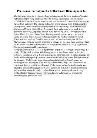 Persuasive Techniques In Letter From Birmingham Jail
Martin Luther King, Jr. is often credited as being one of the great leaders of the civil
rights movement. King understood how to capture an audience s attention and
persuade individuals. Approach and rhetoric are both crucial elements when trying to
persuade an audience. The writing style direct or explorative must fit the context of
the argument, while the rhetoricemployed must be convincing. Both David Foster
Wallace and Martin Luther King, Jr. utilized these techniques to persuade their
audience, however, King crafts a much more persuasive letter. Throughout Martin
Luther King, Jr. s letter Letter from Birmingham Jail he uses a direct approach,
strong ethos and pathos to convey his message to the reader, whereas in David
Foster Wallace s article, Consider the Lobster , his similar techniques fall flat.
Martin Luther King, Jr. s direct approach to convey his message has a stronger effect
on the reader than David Foster Wallace s explorative technique. Mr. King is more...
Show more content on Helpwriting.net ...
However, with a closer look, it is clear that he argument is too vague to convince the
reader. Wallace is less direct with his argument; he employs a more explorative
technique than King. While this is an interesting approach, there is not an exact point
made, which consequently confuses the reader and leaves he or she feeling unsure of
the message. Wallace uses some ethos in his article, such as his references to
neurologists and zoologists, but it fall flat compared to King s vast connections to
prominent figures. In addition, although Wallace uses pathos, he is ultimately too
neutral to convince his reader one way or another. In turn, his constant questioning
and neutrality leaves the reader confused how to react to the article and feeling
confused rather than convinced. Therefore, King s techniques are much more
convincing and persuasive than
 