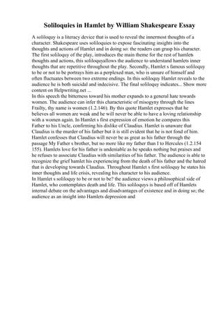 Soliloquies in Hamlet by William Shakespeare Essay
A soliloquy is a literacy device that is used to reveal the innermost thoughts of a
character. Shakespeare uses soliloquies to expose fascinating insights into the
thoughts and actions of Hamlet and in doing so: the readers can grasp his character.
The first soliloquy of the play, introduces the main theme for the rest of hamlets
thoughts and actions, this soliloquyallows the audience to understand hamlets inner
thoughts that are repetitive throughout the play. Secondly, Hamlet s famous soliloquy
to be or not to be portrays him as a perplexed man, who is unsure of himself and
often fluctuates between two extreme endings. In this soliloquy Hamlet reveals to the
audience he is both suicidal and indecisive. The final soliloquy indicates... Show more
content on Helpwriting.net ...
In this speech the bitterness toward his mother expands to a general hate towards
women. The audience can infer this characteristic of misogyny through the lines
Frailty, thy name is women (1.2.146). By this quote Hamlet expresses that he
believes all women are weak and he will never be able to have a loving relationship
with a women again. In Hamlet s first expression of emotion he compares this
Father to his Uncle, confirming his dislike of Claudius. Hamlet is unaware that
Claudius is the murder of his father but it is still evident that he is not fond of him.
Hamlet confesses that Claudius will never be as great as his father through the
passage My Father s brother, but no more like my father than I to Hercules (1.2.154
155). Hamlets love for his father is undeniable as he speaks nothing but praises and
he refuses to associate Claudius with similarities of his father. The audience is able to
recognize the grief hamlet his experiencing from the death of his father and the hatred
that is developing towards Claudius. Throughout Hamlet s first soliloquy he states his
inner thoughts and life crisis, revealing his character to his audience.
In Hamlet s soliloquy to be or not to be? the audience views a philosophical side of
Hamlet, who contemplates death and life. This soliloquys is based off of Hamlets
internal debate on the advantages and disadvantages of existence and in doing so; the
audience as an insight into Hamlets depression and
 