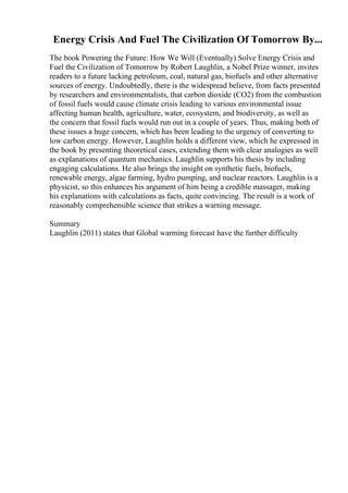 Energy Crisis And Fuel The Civilization Of Tomorrow By...
The book Powering the Future: How We Will (Eventually) Solve Energy Crisis and
Fuel the Civilization of Tomorrow by Robert Laughlin, a Nobel Prize winner, invites
readers to a future lacking petroleum, coal, natural gas, biofuels and other alternative
sources of energy. Undoubtedly, there is the widespread believe, from facts presented
by researchers and environmentalists, that carbon dioxide (CO2) from the combustion
of fossil fuels would cause climate crisis leading to various environmental issue
affecting human health, agriculture, water, ecosystem, and biodiversity, as well as
the concern that fossil fuels would run out in a couple of years. Thus, making both of
these issues a huge concern, which has been leading to the urgency of converting to
low carbon energy. However, Laughlin holds a different view, which he expressed in
the book by presenting theoretical cases, extending them with clear analogies as well
as explanations of quantum mechanics. Laughlin supports his thesis by including
engaging calculations. He also brings the insight on synthetic fuels, biofuels,
renewable energy, algae farming, hydro pumping, and nuclear reactors. Laughlin is a
physicist, so this enhances his argument of him being a credible massager, making
his explanations with calculations as facts, quite convincing. The result is a work of
reasonably comprehensible science that strikes a warning message.
Summary
Laughlin (2011) states that Global warming forecast have the further difficulty
 