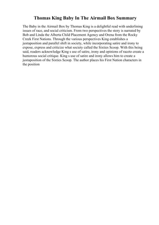 Thomas King Baby In The Airmail Box Summary
The Baby in the Airmail Box by Thomas King is a delightful read with underlining
issues of race, and social criticism. From two perspectives the story is narrated by
Bob and Linda the Alberta Child Placement Agency and Orena from the Rocky
Creek First Nations. Through the various perspectives King establishes a
juxtaposition and parallel shift in society, while incorporating satire and irony to
expose, express and criticize what society called the Sixties Scoop. With this being
said, readers acknowledge King s use of satire, irony and opinions of raceto create a
humorous social critique. King s use of satire and irony allows him to create a
juxtaposition of the Sixties Scoop. The author places his First Nation characters in
the position
 