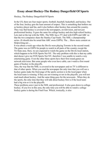 Essay about Hockey-The Rodney Dangerfield Of Sports
Hockey, The Rodney Dangerfield Of Sports
In the US, there are four major sports; football, baseball, basketball, and hockey. Out
of the four, hockey gets the least amount of respect. This is something that bothers me
as hockey player and fan, and it also bothers other hockey fans around the country.
They way that hockey is covered in the newspapers, on television, and not just
professional hockey. It goes the same for college hockey and also high school hockey.
Lets start at the top with the NHL. The NHL has a TV deal with ESPN and ABC so
that the two companies share the Stanley Cup Finals. The NHL s championship
series. (It should also be noted that ABC owns ESPN). The ... Show more content on
Helpwriting.net ...
It was about a week ago when the Devils were playing Toronto in the second round.
The game was on ESPN for people to watch in all parts of the country except the
Tri State area. Here, we are expected to watch the game on the Devils local station,
which happens to be FOX Sports Net NY. The only problem with this is that my cable
deal doesn t give me FOX Sports Net NY, therefore I was unable to watch a very
entertaining game. Even the other three sports have their first round games on
network television. But some people who even have cable, can t watch a first round
game of hockey in the playoffs.
Also, the way that the NHL is covered in the newspapers and on TV is different to
that of other sports. When you read the newspaper the only time that you will see a
hockey game make the front page of the sports section is in the local paper when
the local team is winning. If they are not winning or not in the playoffs, you will not
read much about hockey. And the same thing goes for the newscasts . When they do
the sports, the only time that they will talk about hockey first is if the local team
had a big win or is in the playoffs.
These problems aren t just in the NHL and professional. It also goes down to college
hockey. If you live in this area, the only time you will be able to watch c college
hockey game is during the Final Four. Which, ironically, is also
 