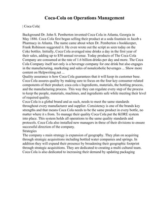 Coca-Cola on Operations Management
| Coca Cola|
Background Dr. John S. Pemberton invented Coca Cola in Atlanta, Georgia in
May 1886. Coca Cola first began selling their product at a soda fountain in Jacob s
Pharmacy in Atlanta. The name came about when Dr. Pemberton s bookkeeper,
Frank Robinson suggested it. He even wrote out the script as seen today on the
Coke bottles. Initially, Coca Cola averaged nine drinks a day in the first year of
their sales, adding up to $50 annual revenue. Today products of The Coca Cola
Company are consumed at the rate of 1.6 billion drinks per day and more. The Coca
Cola Company itself not only is a beverage company for one drink but also engages
in the manufacturing, marketing and sales of nonalcoholic beverages ... Show more
content on Helpwriting.net ...
Quality assurance is how Coca Cola guarantees that it will keep its customer base.
Coca Cola assures quality by making sure to focus on the four key consumer related
components of their product; coca cola s Ingredients, materials, the bottling process,
and the manufacturing process. This way they can regulate every step of the process
to keep the people, materials, machines, and ingredients safe while meeting their level
of required quality.
Coca Cola is a global brand and as such, needs to meet the same standards
throughout every manufacturer and supplier. Consistency is one of the brands key
strengths and that means Coca Cola needs to be the same product in every bottle, no
matter where it s from. To manage their quality Coca Cola put the KORE system
into place. This system holds all operations to the same quality standards and
protocols. Coca Cola also installed new managers in three of their divisions to ensure
successful direction of the company.
Strategies
The company s main strategy is expansion of geography. They plan on acquiring
through strategic acquisitions including bottled water companies and springs. In
addition they will expand their presence by broadening their geographic footprint
through strategic acquisitions. They are dedicated to creating a multi cultural team.
Coca Cola is also dedicated to increasing their demand by updating packaging
 