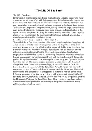 The Life Of The Party
The Life of the Party
In the wake of disappointing presidential candidates and Congress shutdowns, many
Americans are left unsatisfied with their government. It has become obvious that the
Republicans and Democrats will not and cannot work cooperatively. America s two
party system has become detrimental and must be opened to third party involvement.
This would restore political competitiveness, forcing candidates to prove themselves
even further. Furthermore, this reveal many more opinions and opportunities to the
eye of the American public, allowing for entirely educated decisions from a range of
choices. This is a change in the government of the United States of America that is
not only certainly feasible, but also necessary.
Recently, ... Show more content on Helpwriting.net ...
This statistic is, in fact, not a causation of increased negative opinions throughout all
Americans: it is actually focused in negativity within the Republican Party. Not
surprisingly, thirty six percent of independent voters felt dislike towards both parties.
However, twenty two percent of surveyed Republicans also felt this way, up from
only nine percent in January (Smith). This recent dissatisfaction has also been
reciprocated in independent voters. An astounding forty seven percent of Republican
leaning independent voters are displeased with both the Republican and Democratic
parties, the highest since 1992. Six months prior to this study, this figure was only at
thirty two percent. This marks a recent change in opinion. Previously, there had
always been more Democratic leaners unhappy with the Democratic Party than
Republican leaners unhappy with the Republican Party. However, with now only
twenty two percent of Democratic leaners unhappy with the Democrats, this statistic
has switched. This extreme rise in unhappiness at our major political parties have
left many wondering if our two party system is still working as it should be (Smith).
For many decades, the United States of America has been led by two political parties:
the Democratic Party and the Republican Party. However, there have been and are
currently many other parties that have attempted for political importance. These
political parties, which are known
 