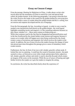 Essay on Unseen Compo
From the passage, Hunting for Medicines in China , it talks about a writer who
travels deep into the mountains of China to search for a rare and special herb
called, the golden hairpin. In the following paragraphs, I am going to describe how
the writer involves the reader in the search for the golden hairpin by conveying how
the writer builds a sense of wonder about the golden hairpin and the it s setting, how
are tension and suspense developed and the use of language.
From the first paragraph, the line, According to legend...in order to cure a man he
needed a rare and precious herb known as the golden hairpin , the word legend
highlights something mystic and magical, it is like something unknown because we
don t know whether it is ... Show more content on Helpwriting.net ...
While short sentence used in the line then he disappeared and personification used
in the line Swallowed by the clouds further create tension and suspense because it
causes us to wonder what will happen next since being swallowed by the clouds
creates a sense of mysterious and enigmatic feel which involves the readers in the
search. In addition, the use of tense involves the readers because the change of tense
into present past tense throughout the passage gives a sense of immediacy which
creates tension.
Furthermore, the line, In front of me rose a tall, slender, graceful, solitary peak. It
looked like one in a painting...I could hear the sound of mountain streams...the peak
seemed so close, yet between us were white clouds and precipice below adjectives
tall, slender, graceful, solitary and simile is used to describe the peak which creates
an imagery of the scene on the mountain. While the use of senses of hearing and sight
further involves the readers as it gets the readers to imagine the setting.
In conclusion, the writer has described clearly about the experience of
 