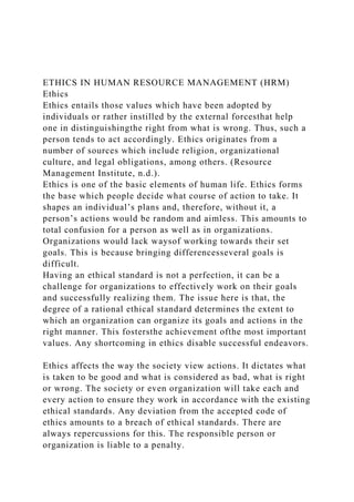 ETHICS IN HUMAN RESOURCE MANAGEMENT (HRM)
Ethics
Ethics entails those values which have been adopted by
individuals or rather instilled by the external forcesthat help
one in distinguishingthe right from what is wrong. Thus, such a
person tends to act accordingly. Ethics originates from a
number of sources which include religion, organizational
culture, and legal obligations, among others. (Resource
Management Institute, n.d.).
Ethics is one of the basic elements of human life. Ethics forms
the base which people decide what course of action to take. It
shapes an individual’s plans and, therefore, without it, a
person’s actions would be random and aimless. This amounts to
total confusion for a person as well as in organizations.
Organizations would lack waysof working towards their set
goals. This is because bringing differencesseveral goals is
difficult.
Having an ethical standard is not a perfection, it can be a
challenge for organizations to effectively work on their goals
and successfully realizing them. The issue here is that, the
degree of a rational ethical standard determines the extent to
which an organization can organize its goals and actions in the
right manner. This fostersthe achievement ofthe most important
values. Any shortcoming in ethics disable successful endeavors.
Ethics affects the way the society view actions. It dictates what
is taken to be good and what is considered as bad, what is right
or wrong. The society or even organization will take each and
every action to ensure they work in accordance with the existing
ethical standards. Any deviation from the accepted code of
ethics amounts to a breach of ethical standards. There are
always repercussions for this. The responsible person or
organization is liable to a penalty.
 