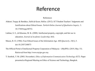 Reference
References
Alakurt, Turgay & Bardakcı, Salih & Keser, Hafize. (2012). ICT Student Teachers’ Judgments and
Justifications about Ethical Issues. Turkish Online Journal of Qualitative Inquiry. 3.
10.17569/tojqi.80752.
Lakhan, S. E., & Khurana, M. K. (2008). Intellectual property, copyright, and fair use in
education. Journal of Academic Leadership, 6(4).
Mason, R. O. (1986). Four Ethical Issues of the Information Age. MIS Quarterly, 10(1), 5.
doi:10.2307/248873
The Official Portal of Intellectual Property Corporation of Malaysia – (MyIPO). (2019, May 15).
Retrieved from http://www.myipo.gov.my
T. Sembok, T. M. (2003, November). Ethics of Information Communication Technology (ICT). Paper
presented at Regional Meeting on Ethics of Science and Technology, Bangkok.
 