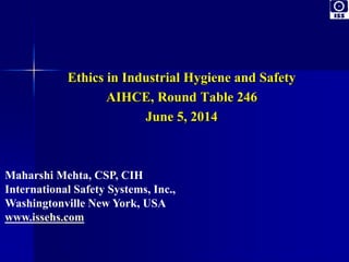 Ethics in Industrial Hygiene and Safety 
AIHCE, Round Table 246 
June 5, 2014 
Maharshi Mehta, CSP, CIH 
International Safety Systems, Inc., 
Washingtonville New York, USA 
www.issehs.com 
 