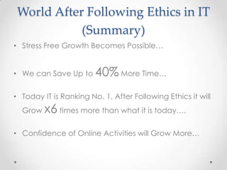 World After Following Ethics in IT
(Summary)
• Stress Free Growth Becomes Possible…
• We can Save Up to

40% More Time…

• Today IT is Ranking No. 1, After Following Ethics it will
Grow

x6 times more than what it is today….

• Confidence of Online Activities will Grow More…

 