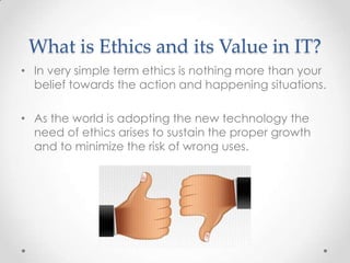 What is Ethics and its Value in IT?
• In very simple term ethics is nothing more than your
belief towards the action and happening situations.
• As the world is adopting the new technology the
need of ethics arises to sustain the proper growth
and to minimize the risk of wrong uses.

 
