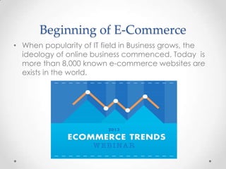 Beginning of E-Commerce
• When popularity of IT field in Business grows, the
ideology of online business commenced. Today is
more than 8,000 known e-commerce websites are
exists in the world.

 
