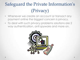Safeguard the Private Information's
(Privacy)
• Whenever we create an account or transact any
payment online the biggest concern is privacy.
• To deal with such privacy problems solutions are 2
way authentication, anti spyware and more on.

 