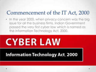 Commencement of the IT Act, 2000
• In the year 2000, when privacy concern was the big
issue for all the business firms. Indian Government
passed the very first cyber law which is named as
the Information Technology Act, 2000.

 