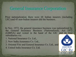 Prior nationalization there were 68 Indian insurers (including
LIC) and 45 non-Indian insurers did the business.


In Nov. 1972, the general insurance business was nationalized by
the General Insurance Business (Nationalized), Act 1972
(GIBNA) and vested in the hand of the GIC and its four
subsidiaries viz.
1. National Insurance Co. Ltd.,
2. New India Assurance Co. Ltd.,
3. Oriental Fire and General Insurance Co. Ltd., and
4. United India Insurance Co. Ltd.

                                                               11
 