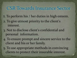 1. To perform his / her duties in high esteem.
2. To give utmost priority to the client's
    interest.
3. Not to disclose client's confidential and
  personal information.
4. To ensure prompt and sincere service to the
  client and his or her family.
5. To use appropriate methods in convincing
  clients to protect their insurable interest.   12
 