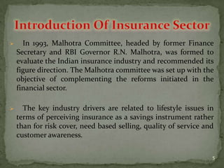      In 1993, Malhotra Committee, headed by former Finance
    Secretary and RBI Governor R.N. Malhotra, was formed to
    evaluate the Indian insurance industry and recommended its
    figure direction. The Malhotra committee was set up with the
    objective of complementing the reforms initiated in the
    financial sector.

     The key industry drivers are related to lifestyle issues in
    terms of perceiving insurance as a savings instrument rather
    than for risk cover, need based selling, quality of service and
    customer awareness.

                                                                  5
 