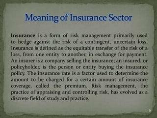 Insurance is a form of risk management primarily used
to hedge against the risk of a contingent, uncertain loss.
Insurance is defined as the equitable transfer of the risk of a
loss, from one entity to another, in exchange for payment.
An insurer is a company selling the insurance; an insured, or
policyholder, is the person or entity buying the insurance
policy. The insurance rate is a factor used to determine the
amount to be charged for a certain amount of insurance
coverage, called the premium. Risk management, the
practice of appraising and controlling risk, has evolved as a
discrete field of study and practice.

                                                                  6
 