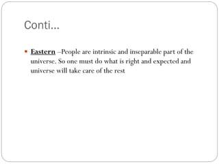 Conti…
 Eastern –People are intrinsic and inseparable part of the
universe. So one must do what is right and expected and
universe will take care of the rest
 