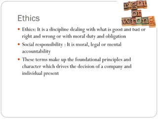 Ethics
 Ethics: It is a discipline dealing with what is good and bad or
right and wrong or with moral duty and obligation
 Social responsibility : It is moral, legal or mental
accountability
 These terms make up the foundational principles and
character which drives the decision of a company and
individual present
 