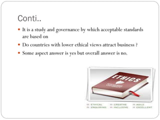 Conti..
 It is a study and governance by which acceptable standards
are based on
 Do countries with lower ethical views attract business ?
 Some aspect answer is yes but overall answer is no.
 