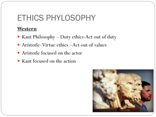 ETHICS PHYLOSOPHY
Western
 Kant Philosophy – Duty ethics-Act out of duty
 Aristotle-Virtue ethics –Act out of values
 Aristotle focused on the actor
 Kant focused on the action
 