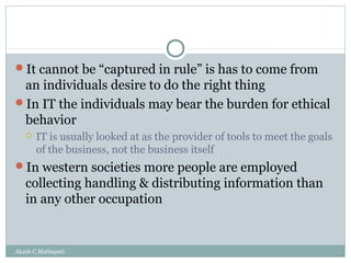 It cannot be “captured in rule” is has to come from

an individuals desire to do the right thing
In IT the individuals may bear the burden for ethical
behavior


IT is usually looked at as the provider of tools to meet the goals
of the business, not the business itself

In western societies more people are employed

collecting handling & distributing information than
in any other occupation

Akash C.Mathapati

 