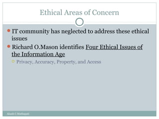 Ethical Areas of Concern
IT community has neglected to address these ethical

issues
Richard O.Mason identifies Four Ethical Issues of
the Information Age


Privacy, Accuracy, Property, and Access

Akash C.Mathapati

 