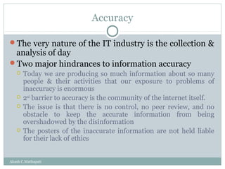 Accuracy
The very nature of the IT industry is the collection &

analysis of day
Two major hindrances to information accuracy







Today we are producing so much information about so many
people & their activities that our exposure to problems of
inaccuracy is enormous
2nd barrier to accuracy is the community of the internet itself.
The issue is that there is no control, no peer review, and no
obstacle to keep the accurate information from being
overshadowed by the disinformation
The posters of the inaccurate information are not held liable
for their lack of ethics

Akash C.Mathapati

 