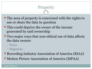 Property
The area of property is concerned with the rights to

use or share the data in question
This could deprive the owner of the income
generated by said ownership
Two major ways that non-ethical use of data affects
the data owners



Piracy
Plagiarism

Recording Industry Association of America (RIAA)
Motion Picture Association of America (MPAA)
Akash C.Mathapati

 